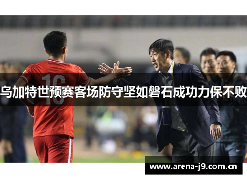 乌加特世预赛客场防守坚如磐石成功力保不败 乌加特世预赛客场防守坚如磐石成功力保不败